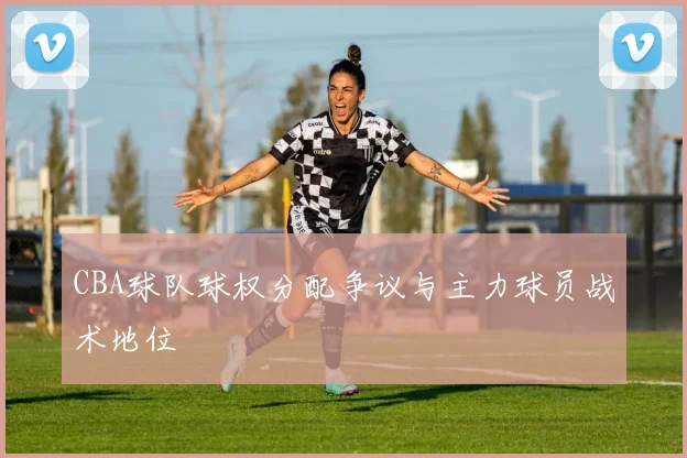 CBA球队球权分配争议与主力球员战术地位