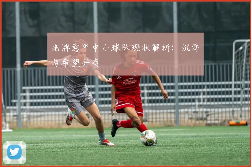 老牌意甲中小球队现状解析：沉浮与希望并存