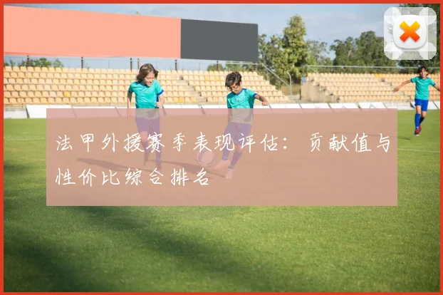 法甲外援赛季表现评估：贡献值与性价比综合排名