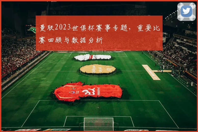 曼联2023世俱杯赛事专题，重要比赛回顾与数据分析