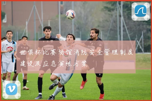 世俱杯比赛场馆消防安全管理制度建设及应急演练方案