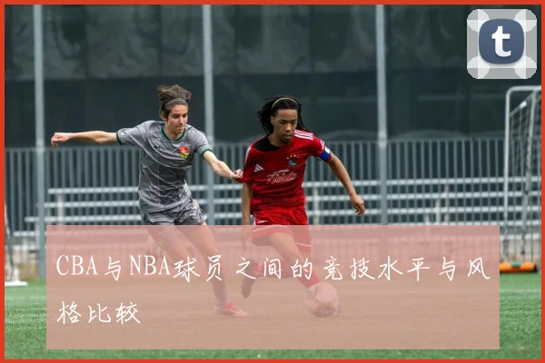 CBA与NBA球员之间的竞技水平与风格比较