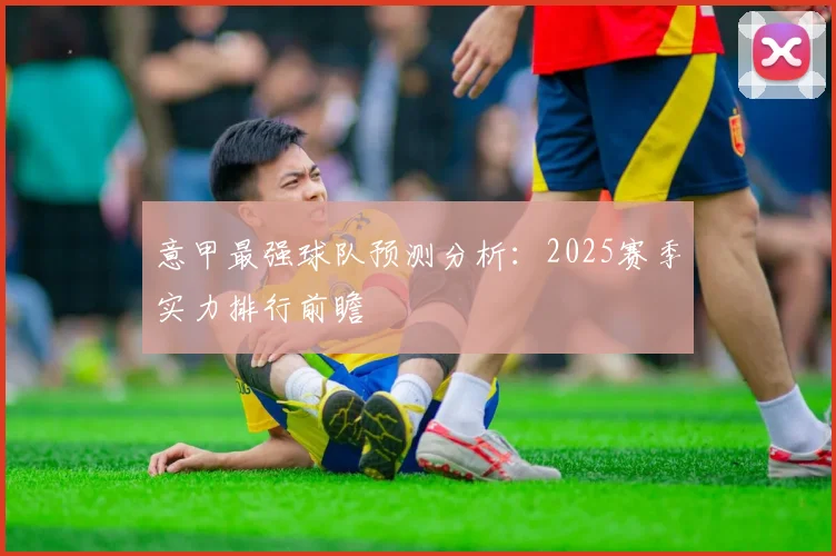 意甲最强球队预测分析：2025赛季实力排行前瞻